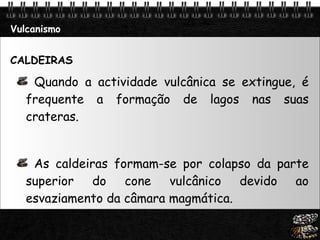 Vulcanismo CALDEIRAS Quando a actividade vulcânica se extingue, é frequente a formação de lagos nas suas crateras.  As caldeiras formam-se por colapso da parte superior do cone vulcânico devido ao esvaziamento da câmara magmática.  