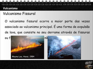 Vulcanismo Vulcanismo Fissural O vulcanismo fissural ocorre a maior parte das vezes associado ao vulcanismo principal. É uma forma de expulsão de lava, que consiste no seu derrame através de fissuras ou fracturas à superfície e não através de um vulcão.   Mauna Loa, Havai, 1984 