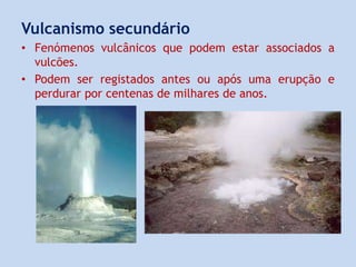 Vulcanismo secundário
• Fenómenos vulcânicos que podem estar associados a
vulcões.
• Podem ser registados antes ou após uma erupção e
perdurar por centenas de milhares de anos.