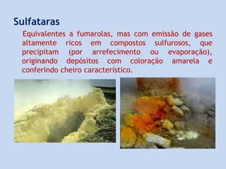 Sulfataras
Equivalentes a fumarolas, mas com emissão de gases
altamente ricos em compostos sulfurosos, que
precipitam (por arrefecimento ou evaporação),
originando depósitos com coloração amarela e
conferindo cheiro característico.