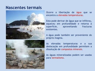Nascentes termais
Ocorre a libertação de água que se
encontra a elevadas temperaturas.
Esta pode derivar de água que se infiltrou,
aqueceu em profundidade e retorna à
superfície, aproveitando fracturas
existentes.
A água pode também ser proveniente do
próprio magma.
As elevadas temperaturas e a sua
deslocação em profundidade permitem a
dissolução de compostos minerais.
As águas mineralizadas podem ser usadas
para termalismo.