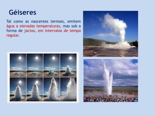 Tal como as nascentes termais, emitem
água a elevadas temperaturas, mas sob a
forma de jactos, em intervalos de tempo
regular.
Géiseres