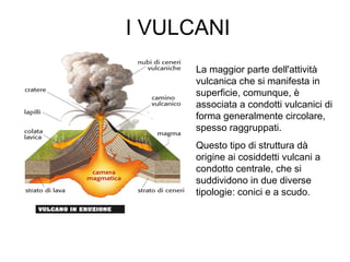 I VULCANI
La maggior parte dell'attività
vulcanica che si manifesta in
superficie, comunque, è
associata a condotti vulcanici di
forma generalmente circolare,
spesso raggruppati.
Questo tipo di struttura dà
origine ai cosiddetti vulcani a
condotto centrale, che si
suddividono in due diverse
tipologie: conici e a scudo.
 