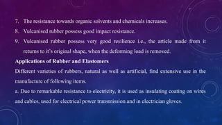 7. The resistance towards organic solvents and chemicals increases.
8. Vulcanised rubber possess good impact resistance.
9. Vulcanised rubber possess very good resilience i.e., the article made from it
returns to it’s original shape, when the deforming load is removed.
Applications of Rubber and Elastomers
Different varieties of rubbers, natural as well as artificial, find extensive use in the
manufacture of following items.
a. Due to remarkable resistance to electricity, it is used as insulating coating on wires
and cables, used for electrical power transmission and in electrician gloves.
 