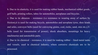 b. Due to its elasticity, it is used for making rubber bands, mechanical rubber goods,
golf balls, printing rollers, tubes for automobiles, aeroplanes and bicycles.
c. Due to its abrasion – resistance (i.e resistance to wearing away of surface by
friction),it is used for making bicycle, automobiles and aeroplane tyres, shoe heads
and soles, conveyor belts (used for conveying grains, coal, rocks, sand, ores etc.),V-
belts (used for transmission of power), shock absorbers, mountings for heavy
machineries and automobile parts.
d. Due to its chemical – resistance, it is used for making rubber – lined metal tanks
and vessels, used in chemical industry, where corrosive chemicals are to be
processed.
 