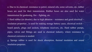 e. Due to its chemical- resistance to petrol, mineral oils, some solvents, etc. rubber
hoses are used for their transmission. Rubber hoses are also used for water
transmission for gardening, fire – fighting, etc.
f. Hard rubber (or ebonite), due to high abrasion – resistance and good electrical –
insulation properties , is used for making storage battery cases, electrical switch –
board panels, plugs and sockets, telephone receivers, etc. Hard rubber pumps,
pipes, valves and fittings are used in chemical industry, where resistance to
chemical corrosion is needed.
g. Sponge rubber is used for shock absorption, thermal insulation and sound
insulation purposes.
 