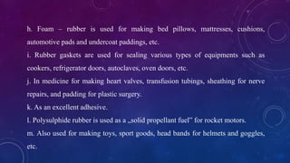 h. Foam – rubber is used for making bed pillows, mattresses, cushions,
automotive pads and undercoat paddings, etc.
i. Rubber gaskets are used for sealing various types of equipments such as
cookers, refrigerator doors, autoclaves, oven doors, etc.
j. In medicine for making heart valves, transfusion tubings, sheathing for nerve
repairs, and padding for plastic surgery.
k. As an excellent adhesive.
l. Polysulphide rubber is used as a „solid propellant fuel‟ for rocket motors.
m. Also used for making toys, sport goods, head bands for helmets and goggles,
etc.
 