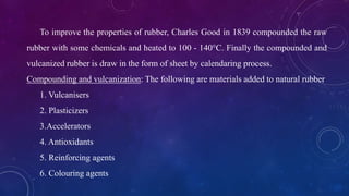 To improve the properties of rubber, Charles Good in 1839 compounded the raw
rubber with some chemicals and heated to 100 - 140°C. Finally the compounded and
vulcanized rubber is draw in the form of sheet by calendaring process.
Compounding and vulcanization: The following are materials added to natural rubber
1. Vulcanisers
2. Plasticizers
3.Accelerators
4. Antioxidants
5. Reinforcing agents
6. Colouring agents
 