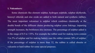 1. Vulcanisers:
Some chemicals like element sulphur, hydrogen sulphide, sulphur dichloride,
benzoyl chloride and zinc oxide are added to both natural and synthetic rubbers.
The most important vulcaniser is sulphur which combines chemically at the
double bonds of the different chains producing sulphur cross linkings, imparting
strength increases, the brittleness also increase. The percentage of sulphur added is
in the range of 0.5 to >35%. For example the rubber used for making tyres contain
3 to 5% of sulphur and for making battery case the rubber contain 30% of sulphur.
If the percentage of sulphur is more than 32, the rubber is called ebonite or
vulcanite or hard rubber for some special purposes.
 