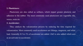 2. Plasticizers:
Plasticizers are also called as softners, which impart greater plasticity and
adhesion to the rubber. The most commonly used plasticizers are vegetable oils,
waxes, resin etc.
3. Accelerator:
They catalyze the vulcanization process by reducing the time required for
vulcanization. Most commonly used accelerators are litharge, magnesia, and white
lead. Generally 0.5 to 1% of accelerator are added. ZnO is also added which acts
as an activator to accelerator.
 