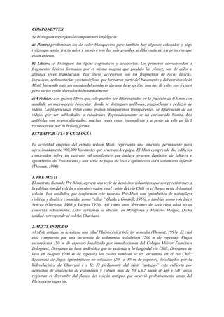 COMPONENTES
Se distinguen tres tipos de componentes litológicos:
a) Pómez: predominan los de color blanquecino pero también hay algunos colorados y algo
rojizosque están fracturados y siempre son las más grandes, a diferencia de los primeros que
están enteros,
b) Líticos: se distinguen dos tipos: cogenéticos y accesorios. Los primeros corresponden a
fragmentos lávicos formados por el mismo magma que produjo las pómez, son de color y
algunas veces translucidos. Los líticos accesorios son los fragmentos de rocas lávicas,
intrusivas, sedimentarias ymetamórficas que formaron parte del basamento y del estratovolcán
Misti, habiendo sido arrancadosdel conducto durante la erupción; muchos de ellos son frescos
pero varios están alterados hidrotermalmente.
c) Cristales: son granos libres que sólo pueden ser diferenciados en la fracción de 0.6 mm con
ayudade un microscopio binocular, donde se distinguen anfíboles, plagioclasas y pedazos de
vidrio. Lasplagioclasas están como granos blanquecinos transparentes, se diferencian de los
vidrios por ser subhedrales a euhedrales. Esporádicamente se ha encontrado biotita. Los
anfíboles son negros,alargados, muchas veces están incompletos y a pesar de ello es fácil
reconocerlos por su brillo y forma.
ESTRATIGRAFÍA Y GEOLOGÍA
La actividad eruptiva del estrato volcán Misti, representa una amenaza permanente para
aproximadamente 900,000 habitantes que viven en Arequipa. El Misti comprende dos edificios
construidos sobre un sustrato vulcanoclástico que incluye gruesos depósitos de lahares e
ignimbritas del Pleistoceno y una serie de flujos de lava e ignimbritas del Cuaternario inferior
(Thouret, 1996).
1. PRE-MISTI
El sustrato llamado Pre-Misti, agrupa una serie de depósitos volcánicos que son preexistentes a
la edificación del volcán y son observados en el cañón del río Chili en el flanco oeste del actual
volcán. Las unidades que conforman este sustrato Pre-Misti son ignimbritas de naturaleza
riolítica y dacítica conocidas como “sillar” (Jenks y Goldich, 1956), o también como volcánico
Sencca (Guevara, 1968 y Vargas 1970). Así como unos derrames de lava cuya edad no es
conocida actualmente. Estos derrames se ubican en Miraflores y Mariano Melgar, Dicha
unidad corresponde al volcán Chachani.
2. MISTI ANTIGUO
Al Misti antiguo se le asigna una edad Pleistocénica inferior a media (Thouret, 1997). El cual
está compuesto por una secuencia de sedimentos volcánicos (200 m de espesor); Flujos
escoreáceos (50 m de espesor) localizado por inmediaciones del Colegio Militar Francisco
Bolognesi; Derrames de lava andesítica que se extiende a lo largo del río Chili; Derrames de
lava en bloques (200 m de espesor) los cuales también se les encuentra en el río Chili;
Secuencia de flujos ignimbríticos no soldados (20 a 30 m de espesor), localizados por la
hidroeléctrica de Charcani I y II; El piedemonte del Misti “antiguo” esta cubierto por
depósitos de avalancha de escombros y cubren mas de 50 Km2 hacia el Sur y SW; estos
registran el derrumbe del flanco del volcán antiguo que ocurrió probablemente antes del
Pleistoceno superior.
 