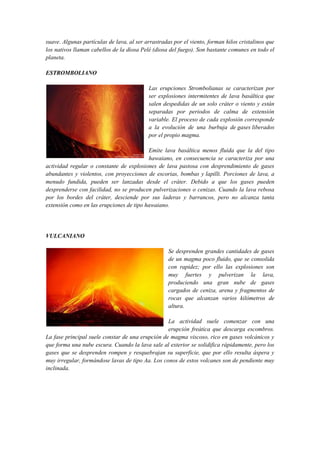 suave. Algunas partículas de lava, al ser arrastradas por el viento, forman hilos cristalinos que
los nativos llaman cabellos de la diosa Pelé (diosa del fuego). Son bastante comunes en todo el
planeta.
ESTROMBOLIANO
Las erupciones Strombolianas se caracterizan por
ser explosiones intermitentes de lava basáltica que
salen despedidas de un solo cráter o viento y están
separadas por periodos de calma de extensión
variable. El proceso de cada explosión corresponde
a la evolución de una burbuja de gases liberados
por el propio magma.
Emite lava basáltica menos fluida que la del tipo
hawaiano, en consecuencia se caracteriza por una
actividad regular o constante de explosiones de lava pastosa con desprendimiento de gases
abundantes y violentos, con proyecciones de escorias, bombas y lapilli. Porciones de lava, a
menudo fundida, pueden ser lanzadas desde el cráter. Debido a que los gases pueden
desprenderse con facilidad, no se producen pulverizaciones o cenizas. Cuando la lava rebosa
por los bordes del cráter, desciende por sus laderas y barrancos, pero no alcanza tanta
extensión como en las erupciones de tipo hawaiano.
VULCANIANO
Se desprenden grandes cantidades de gases
de un magma poco fluido, que se consolida
con rapidez; por ello las explosiones son
muy fuertes y pulverizan la lava,
produciendo una gran nube de gases
cargados de ceniza, arena y fragmentos de
rocas que alcanzan varios kilómetros de
altura.
La actividad suele comenzar con una
erupción freática que descarga escombros.
La fase principal suele constar de una erupción de magma viscoso, rico en gases volcánicos y
que forma una nube escura. Cuando la lava sale al exterior se solidifica rápidamente, pero los
gases que se desprenden rompen y resquebrajan su superficie, que por ello resulta áspera y
muy irregular, formándose lavas de tipo Aa. Los conos de estos volcanes son de pendiente muy
inclinada.
 
