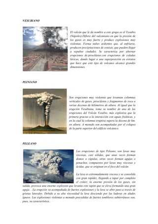 VESUBIANO
El volcán que le da nombre a este grupo es el Vesubio
(Nápoles).Difiere del vulcaniano en que la presión de
los gases es muy fuerte y produce explosiones muy
violentas. Forma nubes ardientes que, al enfriarse,
producen precipitaciones de cenizas, que pueden llegar
a sepultar ciudades. Se caracteriza por alternar
erupciones de piroclástos con erupciones de coladas
lávicas, dando lugar a una superposición en estratos
que hace que este tipo de volcanes alcance grandes
dimensiones.
PLINIANO
Son erupciones muy violentas que levantan columnas
verticales de gases, piroclástos y fragmentos de roca a
varias decenas de kilómetros de altura. Al igual que la
erupción Vesubiana, toma su nombre de una de las
erupciones del Volcán Vesubio, más explosiva que la
primera gracias a la interacción con aguas freáticas, y
en la cual la columna eruptiva supera la decena de km.
en altura. A menudo son acompañadas por el colapso
de la parte superior del edificio volcánico.
PELEANO
Las erupciones de tipo Peleano, son lavas muy
viscosas, casi sólidas, que unas veces forman
domos o cúpulas, otras veces forman agujas o
penachos, compuestos por lavas muy viscosas y
ácidas, que se originan en el foco del volcán.
La lava es extremadamente viscosa y se consolida
con gran rapidez, llegando a tapar por completo
el cráter; la enorme presión de los gases, sin
salida, provoca una enorme explosión que levanta este tapón que se eleva formando una gran
aguja. . La erupción va acompañada de fuertes explosiones y la lava se abre paso a través de
grietas laterales. Debido a su alta viscosidad la lava desciende por las laderas en aludes
ígneos. Las explosiones violentas a menudo precedidas de fuertes temblores subterráneos son,
pues, su característica..
 
