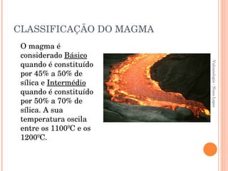 CLASSIFICAÇÃO DO MAGMA O magma é considerado  Básico  quando é constituído por 45% a 50% de sílica e  Intermédio  quando é constituído por 50% a 70% de sílica. A sua temperatura oscila entre os 1100ºC e os 1200ºC. Vulcanologia - Nuno Lopes 