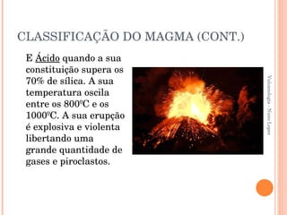 CLASSIFICAÇÃO DO MAGMA (CONT.) E  Ácido  quando a sua constituição supera os 70% de sílica. A sua temperatura oscila entre os 800ºC e os 1000ºC. A sua erupção é explosiva e violenta libertando uma grande quantidade de gases e piroclastos. Vulcanologia - Nuno Lopes 