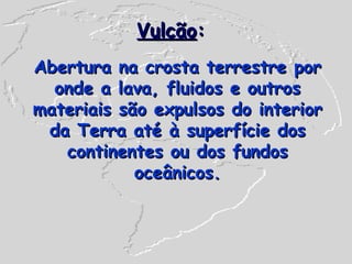 Vulcão : Abertura na crosta terrestre por onde a lava, fluidos e outros materiais são expulsos do interior da Terra até à superfície dos continentes ou dos fundos oceânicos. 