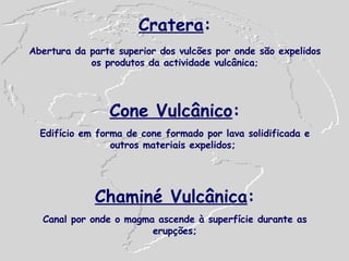 Cratera : Abertura da parte superior dos vulcões por onde são expelidos os produtos da actividade vulcânica ; Cone Vulcânico : Edifício em forma de cone formado por lava solidificada e outros materiais expelidos;   Chaminé Vulcânica : Canal por onde o magma ascende à superfície durante as erupções; 