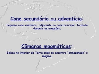 Cone secundário  ou  adventício : Pequeno cone vulcânico, adjacente ao cone principal, formado durante as erupções; Câmaras magmáticas : Bolsas no interior da Terra onde se encontra “armazenado” o magma. 