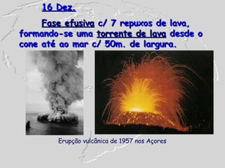 16 Dez. Fase efusiva  c/ 7 repuxos de lava, formando-se uma  torrente de lava  desde o cone até ao mar c/ 50m. de largura.  Erupção vulcânica de 1957 nos Açores   