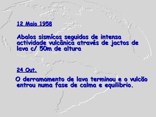 12 Maio 1958 Abalos sismícos seguidos de intensa actividade vulcânica através de jactos de lava c/ 50m de altura 24 Out. O derramamento de lava terminou e o vulcão entrou numa fase de calma e equilibrio. 