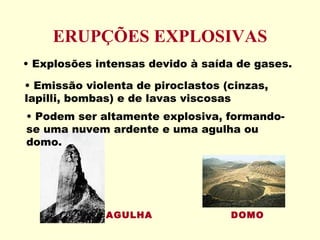 ERUPÇÕES EXPLOSIVAS Emissão violenta de piroclastos (cinzas, lapilli, bombas) e de lavas viscosas Explosões intensas devido à saída de gases. Podem ser altamente explosiva, formando-se uma nuvem ardente e uma agulha ou domo. AGULHA DOMO 
