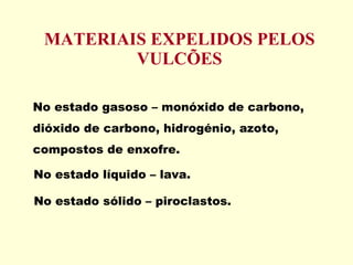 MATERIAIS EXPELIDOS PELOS VULCÕES No estado gasoso – monóxido de carbono, dióxido de carbono, hidrogénio, azoto, compostos de enxofre. No estado líquido – lava. No estado sólido – piroclastos. 