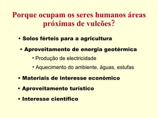 Porque ocupam os seres humanos áreas próximas de vulcões? Solos férteis para a agricultura Aproveitamento de energia geotérmica Materiais de interesse económico Aproveitamento turístico Interesse científico  Produção de electricidade Aquecimento do ambiente, águas, estufas 