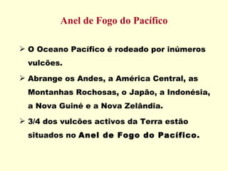 Anel de Fogo do Pacífico O Oceano Pacífico é rodeado por inúmeros vulcões. Abrange os Andes, a América Central, as Montanhas Rochosas, o Japão, a Indonésia, a Nova Guiné e a Nova Zelândia. 3/4 dos vulcões activos da Terra estão situados no  Anel de Fogo do Pacífico. 