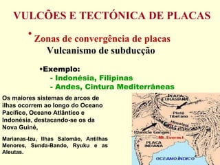 VULCÕES E TECTÓNICA DE PLACAS Zonas de convergência de placas Vulcanismo de subducção Exemplo:  - Indonésia, Filipinas - Andes, Cintura Mediterrâneas Marianas-Izu, Ilhas Salomão, Antilhas Menores, Sunda-Bando, Ryuku e as Aleutas.  Os maiores sistemas de arcos de ilhas ocorrem ao longo do Oceano Pacífico, Oceano Atlântico e Indonésia, destacando-se os da Nova Guiné,  