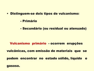 Distinguem-se dois tipos de vulcanismo: - Primário - Secundário (ou residual ou atenuado) Vulcanismo  primário  - ocorrem  erupções vulcânicas, com emissão de materiais  que  se podem  encontrar  no  estado sólido, líquido  e gasoso. 