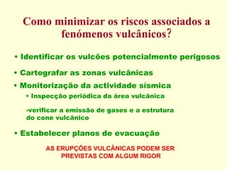 Como minimizar os riscos associados a fenómenos vulcânicos? Identificar os vulcões potencialmente perigosos Cartografar as zonas vulcânicas Monitorização da actividade sísmica Inspecção periódica da área vulcânica Estabelecer planos de evacuação  verificar a emissão de gases e a estrutura  do cone vulcânico AS ERUPÇÕES VULCÂNICAS PODEM SER  PREVISTAS COM ALGUM RIGOR 