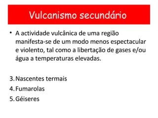 A actividade vulcânica de uma região manifesta-se de um modo menos espectacular e violento, tal como a libertação de gases e/ou água a temperaturas elevadas. Nascentes termais Fumarolas Géiseres Vulcanismo secundário  
