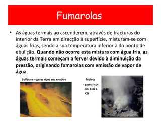 As águas termais ao ascenderem, através de fracturas do interior da Terra em direcção à superfície, misturam-se com águas frias, sendo a sua temperatura inferior à do ponto de ebulição.  Quando não ocorre esta mistura com água fria, as águas termais começam a ferver devido à diminuição da pressão, originando fumarolas com emissão de vapor de água . Sulfatara – gases ricos em  enxofre  Mofeta - gases ricos em  CO2 e  CO Fumarolas  