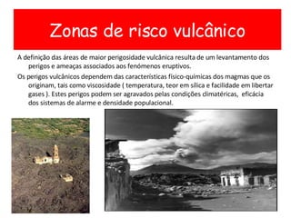 A definição das áreas de maior perigosidade vulcânica resulta de um levantamento dos perigos e ameaças associados aos fenómenos eruptivos.  Os perigos vulcânicos dependem das características físico-químicas dos magmas que os originam, tais como viscosidade ( temperatura, teor em sílica e facilidade em libertar gases ). Estes perigos podem ser agravados pelas condições climatéricas,  eficácia dos sistemas de alarme e densidade populacional. Zonas de risco vulcânico 