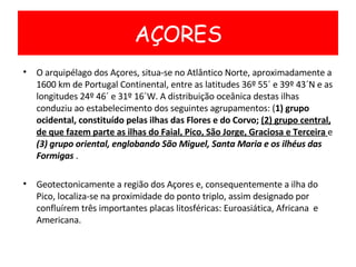 O arquipélago dos Açores, situa-se no Atlântico Norte, aproximadamente a 1600 km de Portugal Continental, entre as latitudes 36º 55´ e 39º 43´N e as longitudes 24º 46´ e 31º 16´W. A distribuição oceânica destas ilhas conduziu ao estabelecimento dos seguintes agrupamentos: ( 1) grupo ocidental, constituído pelas ilhas das Flores e do Corvo;  (2) grupo central, de que fazem parte as ilhas do Faial, Pico, São Jorge, Graciosa e Terceira  e  (3) grupo oriental, englobando São Miguel, Santa Maria e os ilhéus das Formigas  . Geotectonicamente a região dos Açores e, consequentemente a ilha do Pico, localiza-se na proximidade do ponto triplo, assim designado por confluírem três importantes placas litosféricas: Euroasiática, Africana  e Americana. AÇORES 