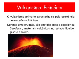 O vulcanismo primário caracteriza-se pela ocorrência de erupções vulcânicas. Durante uma erupção, são emitidos para o exterior da Geosfera , materiais vulcânicos no estado líquido, gasoso e sólido. Vulcanismo  Primário 