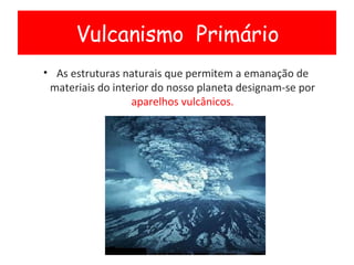 As estruturas naturais que permitem a emanação de materiais do interior do nosso planeta designam-se por  aparelhos vulcânicos. Vulcanismo  Primário 