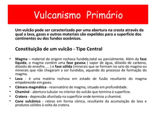 Um vulcão pode ser caracterizado por uma abertura na crosta através da qual a lava, gases e outros materiais são expelidos para a superfície dos continentes ou dos fundos oceânicos. Constituição de um vulcão - Tipo Central Magma  – material de origem rochosa fundido,total ou parcialmente. Além da  fase líquida , o magma contém uma  fase gasosa  ( vapor de água, dióxido de carbono, dióxido de enxofre, ... ) e  fase sólida  (minerais que se formam no seio do magma ou minerais que não chegaram a ser fundidos, aquando do processo de formação do magma. Lava  - é uma matéria rochosa em estado de fusão resultante do magma empobrecido em gases. Câmara magmática  - reservatório de magma, situado em profundidade. Chaminé  - abertura tubular no interior do vulcão que termina à superfície. Cratera  - depressão afunilada na superfície onde termina a chaminé. Cone vulcânico  - relevo em forma cónica, resultante da acumulação de lava e produtos sólidos à volta da cratera. Vulcanismo  Primário 