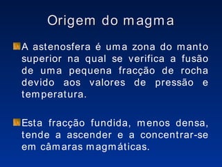 Origem do magma A astenosfera é uma zona do manto superior na qual se verifica a fusão de uma pequena fracção de rocha devido aos valores de pressão e temperatura. Esta fracção fundida, menos densa, tende a ascender e a concentrar-se em câmaras magmáticas. 