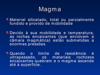 Magma Material silicatado, total ou parcialmente fundido e provido de mobilidade Devido à sua mobilidade e temperatura, as rochas encaixantes (que envolvem a câmara magmática) estão submetidas a enormes pressões. Quando o limite de resistência é ultrapassado, os materiais rochosos encaixantes quebram e o magma ascende até à superfície. 