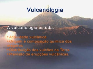 Vulcanologia A vulcanologia estuda: Actividade vulcânica Origem e composição química dos magmas Distribuição dos vulcões na Terra Previsão de erupções vulcânicas. 