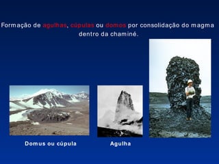 Domus ou cúpula Agulha Formação de  agulhas ,  cúpulas  ou  domos  por consolidação do magma  dentro da chaminé. 