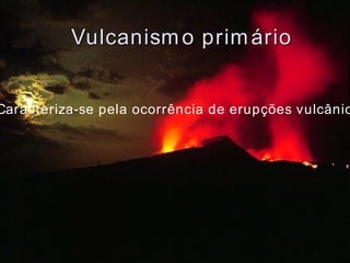 Vulcanismo primário Caracteriza-se pela ocorrência de erupções vulcânicas 
