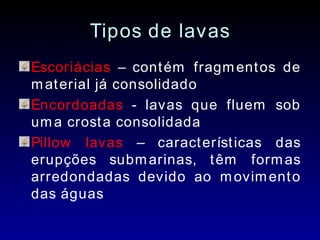 Tipos de lavas Escoriácias  – contém fragmentos de material já consolidado Encordoadas  - lavas que fluem sob uma crosta consolidada Pillow lavas  – características das erupções submarinas, têm formas arredondadas devido ao movimento das águas 