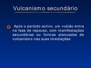 Vulcanismo secundário Após o período activo, um vulcão entra na fase de repouso, com manifestações secundárias ou formas atenuadas de vulcanismo nas suas imediações 
