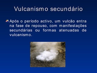 Vulcanismo secundário Após o período activo, um vulcão entra na fase de repouso, com manifestações secundárias ou formas atenuadas de vulcanismo. 