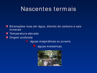Nascentes termais Emanações ricas em água, dióxido de carbono e sais minerais Temperatura elevada Origem profunda  águas magmáticas ou juvenis águas meteóricas  