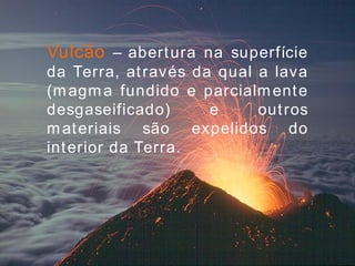 Vulcão  – abertura na superfície da Terra, através da qual a lava (magma fundido e parcialmente desgaseificado) e outros materiais são expelidos do interior da Terra. 