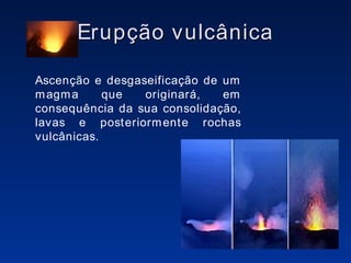 Erupção vulcânica Ascenção e desgaseificação de um magma que originará, em consequência da sua consolidação, lavas e posteriormente rochas vulcânicas. 