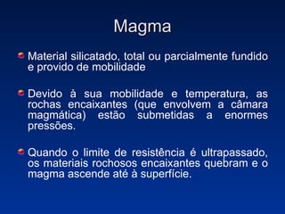 Magma Material silicatado, total ou parcialmente fundido e provido de mobilidade Devido à sua mobilidade e temperatura, as rochas encaixantes (que envolvem a câmara magmática) estão submetidas a enormes pressões. Quando o limite de resistência é ultrapassado, os materiais rochosos encaixantes quebram e o magma ascende até à superfície. 